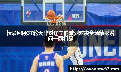精彩回顾37轮天津对辽宁的激烈对决全场精彩瞬间一网打尽